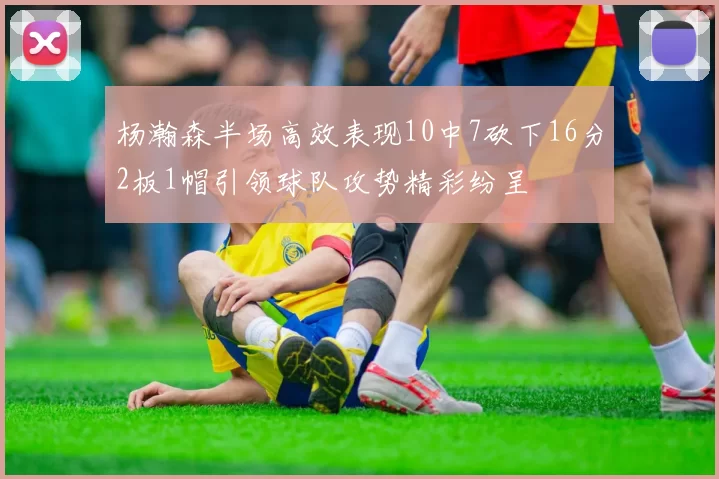 杨瀚森半场高效表现10中7砍下16分2板1帽引领球队攻势精彩纷呈