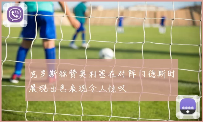 克罗斯称赞奥利塞在对阵门德斯时展现出色表现令人惊叹