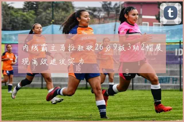 内线霸主马拉狂砍26分9板3助2帽展现高效进攻实力