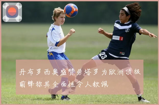 丹布罗西奥盛赞劳塔罗为欧洲顶级前锋称其全面性令人钦佩