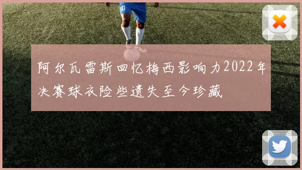 阿尔瓦雷斯回忆梅西影响力2022年决赛球衣险些遗失至今珍藏