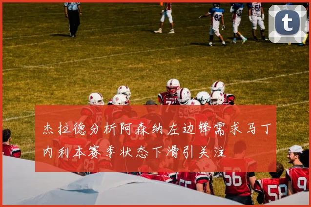 杰拉德分析阿森纳左边锋需求马丁内利本赛季状态下滑引关注