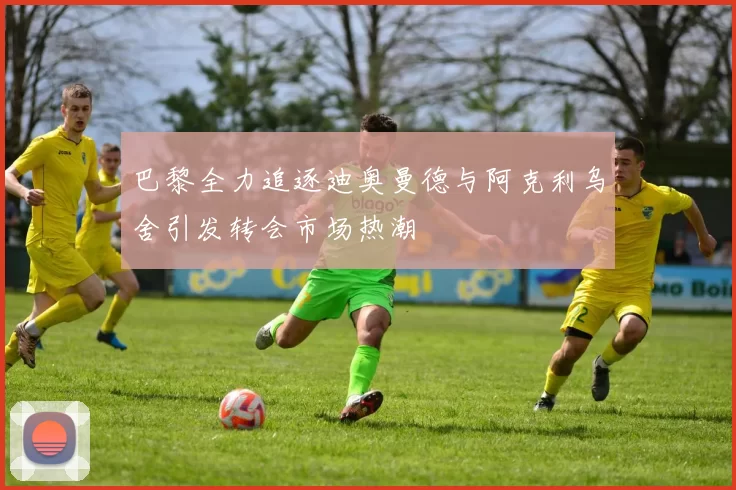巴黎全力追逐迪奥曼德与阿克利乌舍引发转会市场热潮
