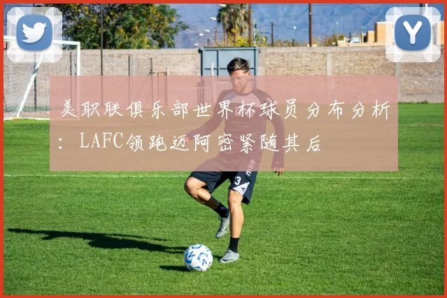 美职联俱乐部世界杯球员分布分析：LAFC领跑迈阿密紧随其后