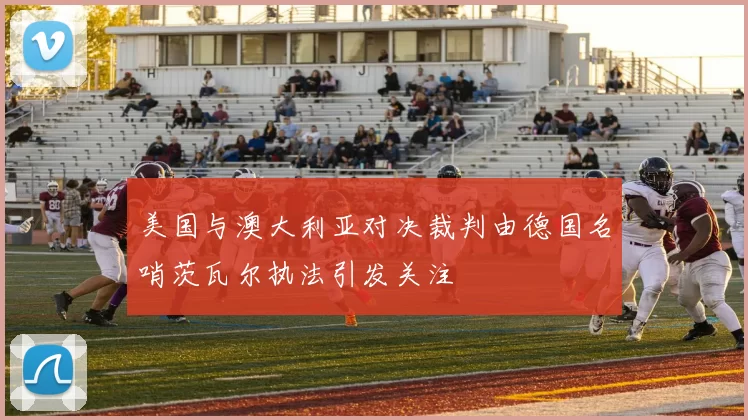 美国与澳大利亚对决裁判由德国名哨茨瓦尔执法引发关注