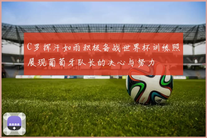 C罗挥汗如雨积极备战世界杯训练照展现葡萄牙队长的决心与努力