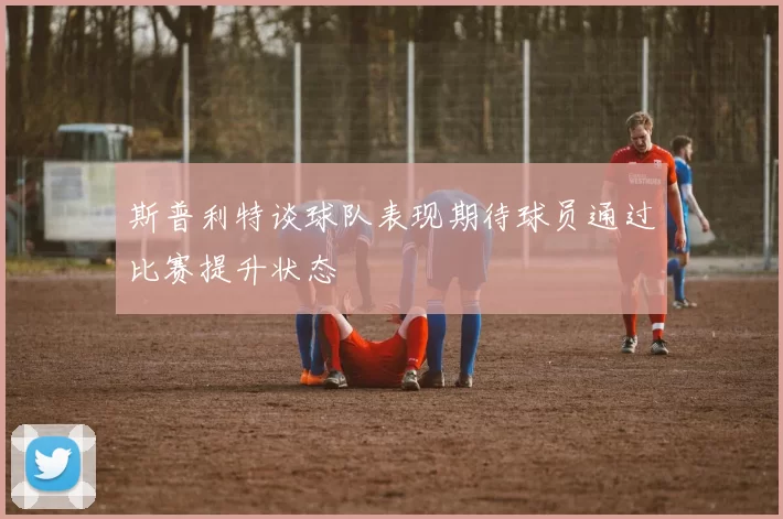 斯普利特谈球队表现期待球员通过比赛提升状态