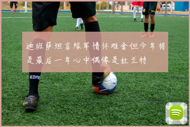 迪班萨坦言绿军情怀难舍但今年将是最后一年心中偶像是杜兰特