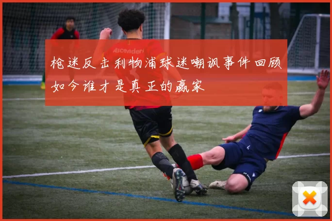 枪迷反击利物浦球迷嘲讽事件回顾如今谁才是真正的赢家