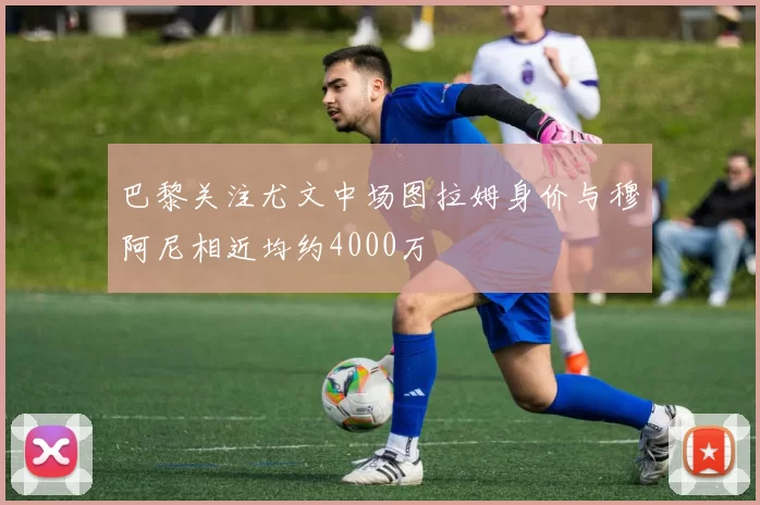 巴黎关注尤文中场图拉姆身价与穆阿尼相近均约4000万