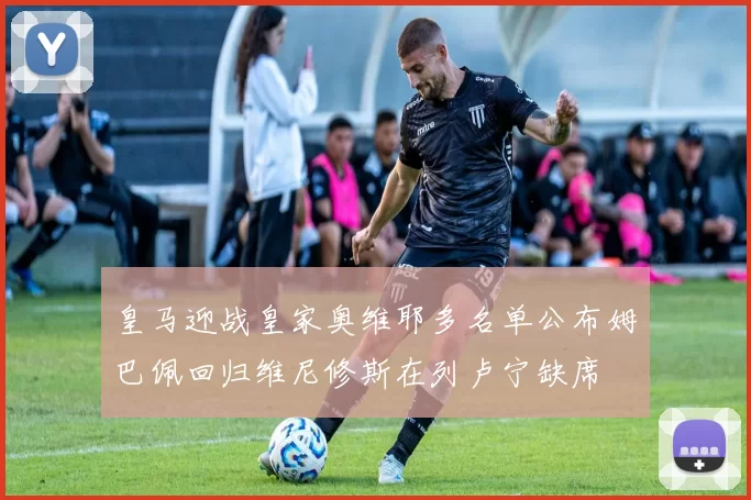 皇马迎战皇家奥维耶多名单公布姆巴佩回归维尼修斯在列卢宁缺席