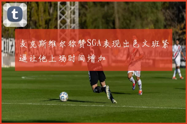 麦克斯维尔称赞SGA表现出色文班紧逼让他上场时间增加