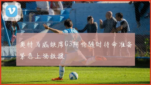 奥特马威缺席G3阿伦随时待命准备紧急上场救援