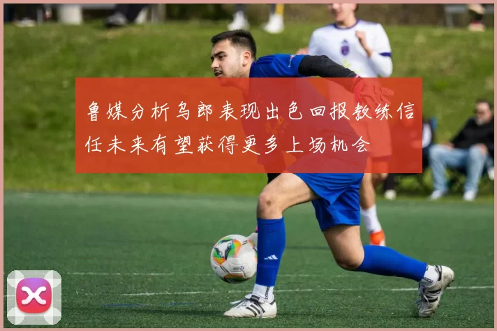 鲁媒分析乌郎表现出色回报教练信任未来有望获得更多上场机会