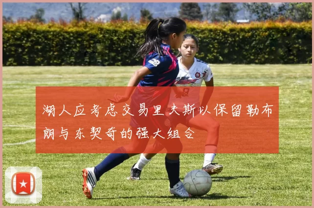 湖人应考虑交易里夫斯以保留勒布朗与东契奇的强大组合