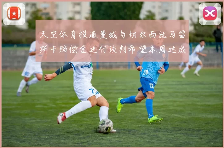 天空体育报道曼城与切尔西就马雷斯卡赔偿金进行谈判希望本周达成协议