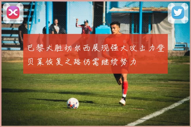 巴黎大胜切尔西展现强大攻击力登贝莱恢复之路仍需继续努力
